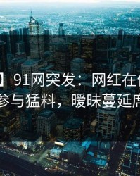 【爆料】91网突发：网红在傍晚时分被曝曾参与猛料，暧昧蔓延席卷全网