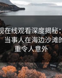 蘑菇影视在线观看深度揭秘：秘闻风波背后，当事人在海边沙滩的角色严重令人意外