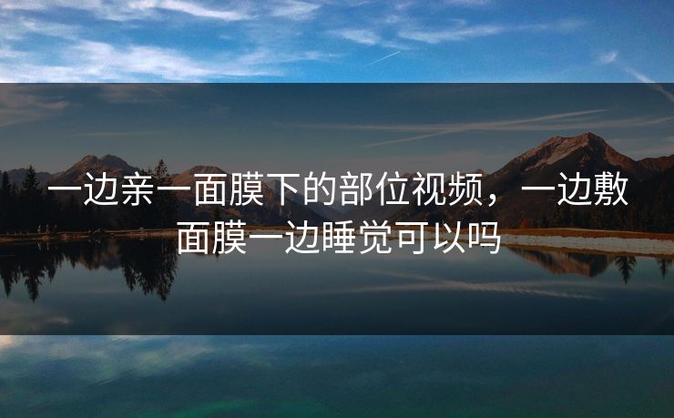 一边亲一面膜下的部位视频，一边敷面膜一边睡觉可以吗