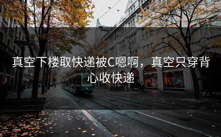 真空下楼取快递被C嗯啊，真空只穿背心收快递