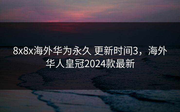 8x8x海外华为永久 更新时间3，海外华人皇冠2024款最新