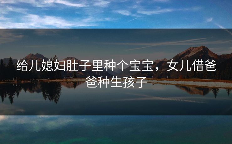 给儿媳妇肚子里种个宝宝，女儿借爸爸种生孩子