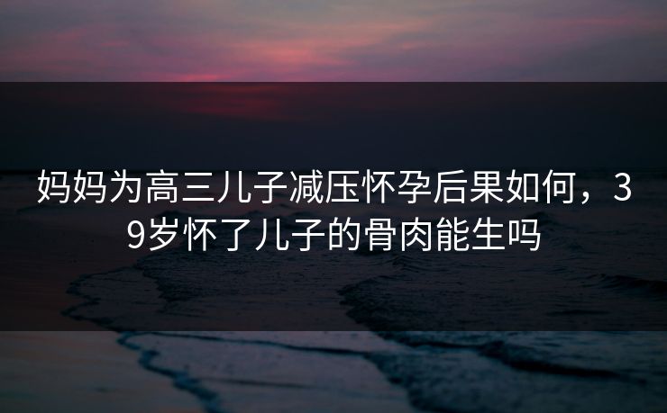 妈妈为高三儿子减压怀孕后果如何，39岁怀了儿子的骨肉能生吗