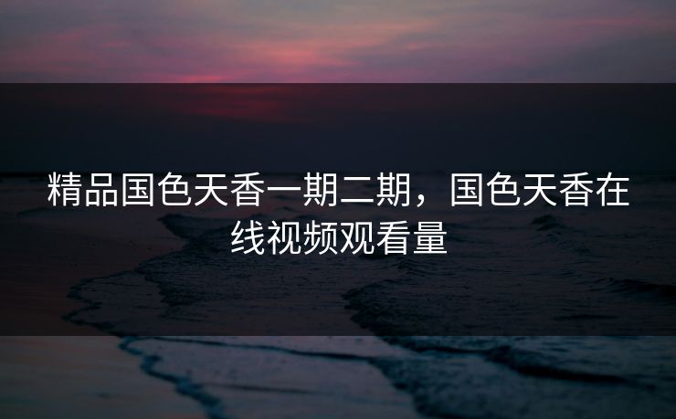精品国色天香一期二期，国色天香在线视频观看量
