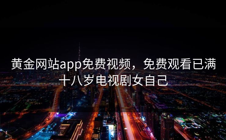 黄金网站app免费视频，免费观看已满十八岁电视剧女自己