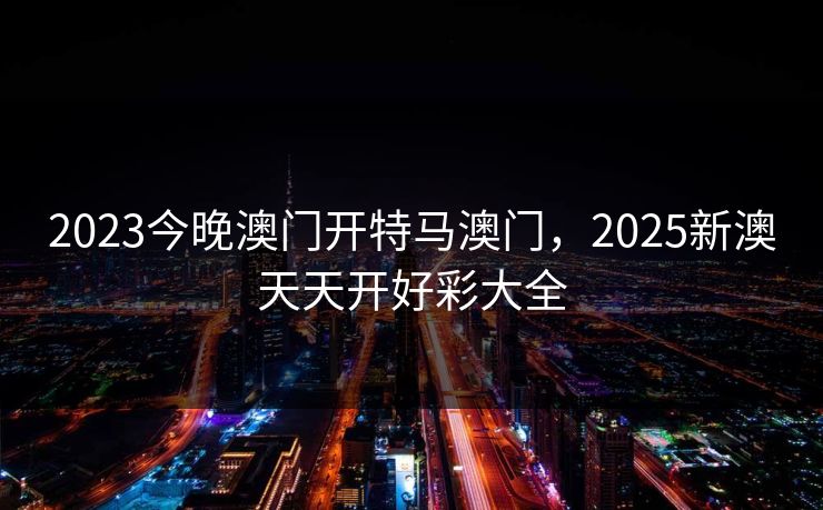 2023今晚澳门开特马澳门，2025新澳天天开好彩大全