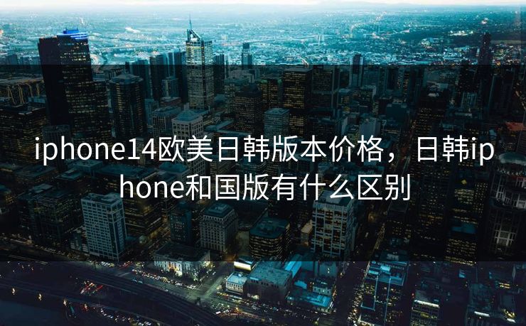 iphone14欧美日韩版本价格，日韩iphone和国版有什么区别