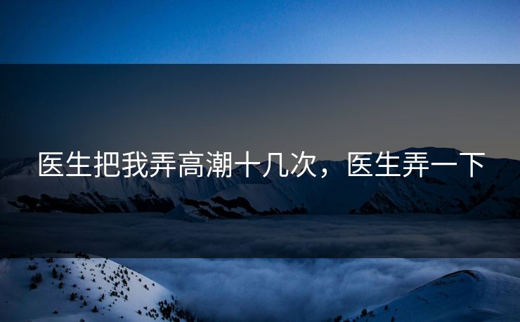 医生把我弄高潮十几次，医生弄一下