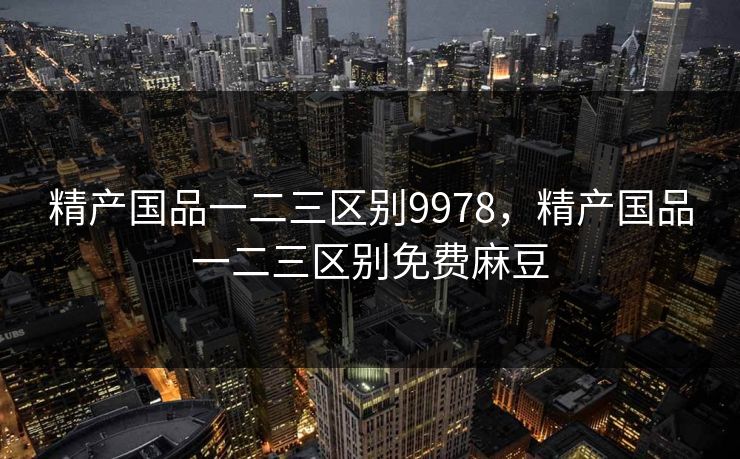 精产国品一二三区别9978,精产国品一二三区别免费麻豆 精产国品一二三区别9978,精产国品一二三区别免费麻豆