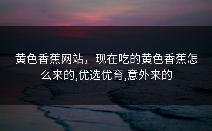 黄色香蕉网站，现在吃的黄色香蕉怎么来的,优选优育,意外来的