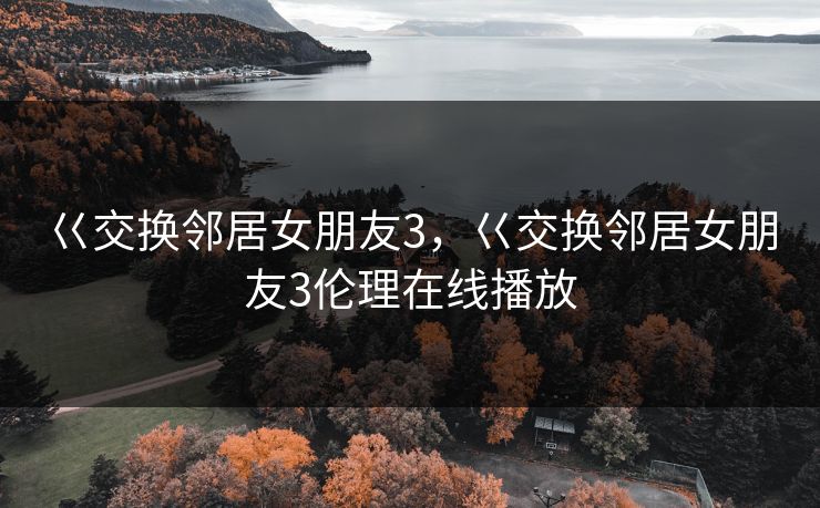 巜交换邻居女朋友3，巜交换邻居女朋友3伦理在线播放