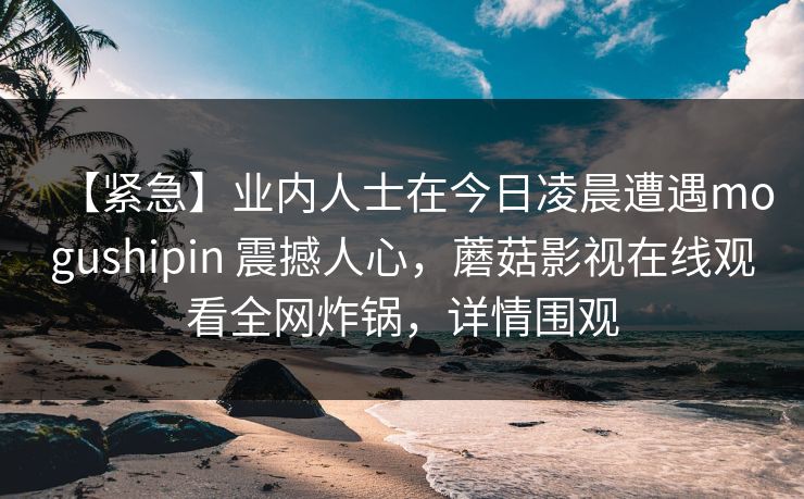 【紧急】业内人士在今日凌晨遭遇mogushipin 震撼人心，蘑菇影视在线观看全网炸锅，详情围观