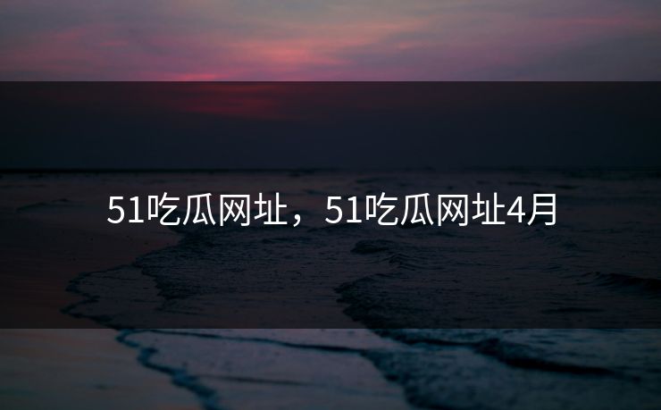 51吃瓜网址，51吃瓜网址4月
