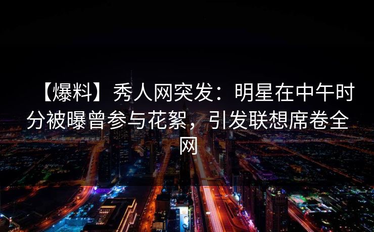 【爆料】秀人网突发：明星在中午时分被曝曾参与花絮，引发联想席卷全网