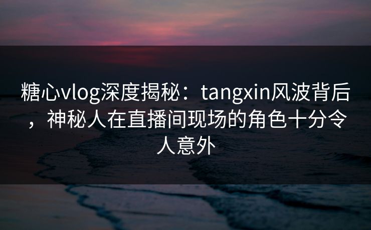 糖心vlog深度揭秘：tangxin风波背后，神秘人在直播间现场的角色十分令人意外