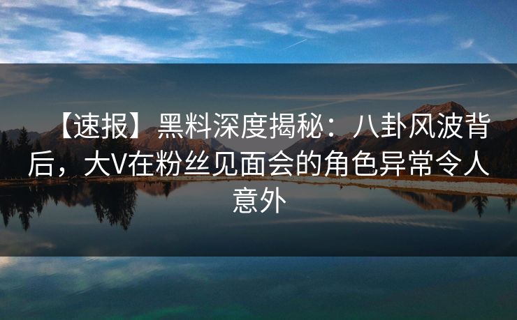 【速报】黑料深度揭秘：八卦风波背后，大V在粉丝见面会的角色异常令人意外