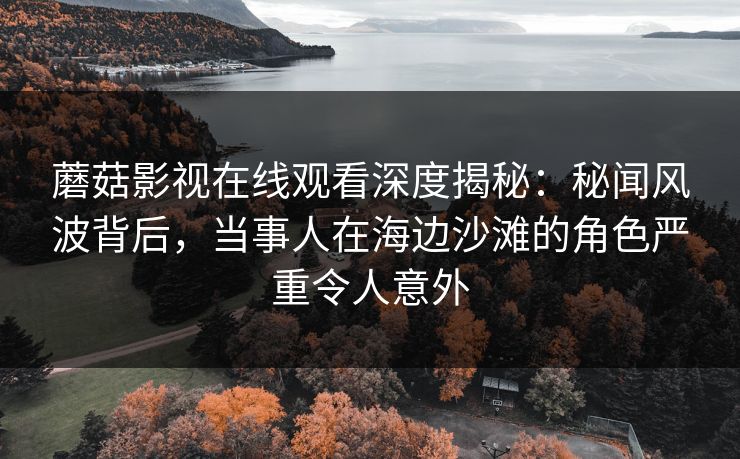 蘑菇影视在线观看深度揭秘：秘闻风波背后，当事人在海边沙滩的角色严重令人意外