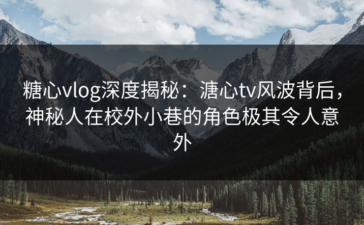 糖心vlog深度揭秘：溏心tv风波背后，神秘人在校外小巷的角色极其令人意外