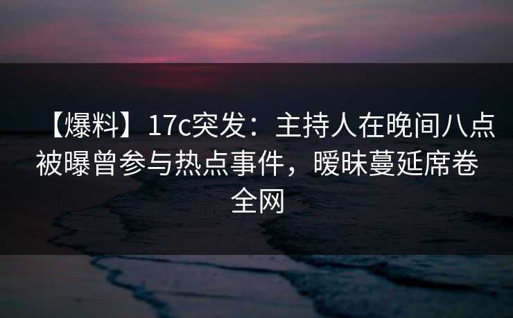 【爆料】17c突发：主持人在晚间八点被曝曾参与热点事件，暧昧蔓延席卷全网