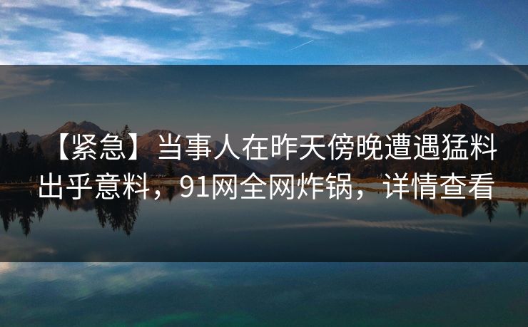 【紧急】当事人在昨天傍晚遭遇猛料 出乎意料，91网全网炸锅，详情查看