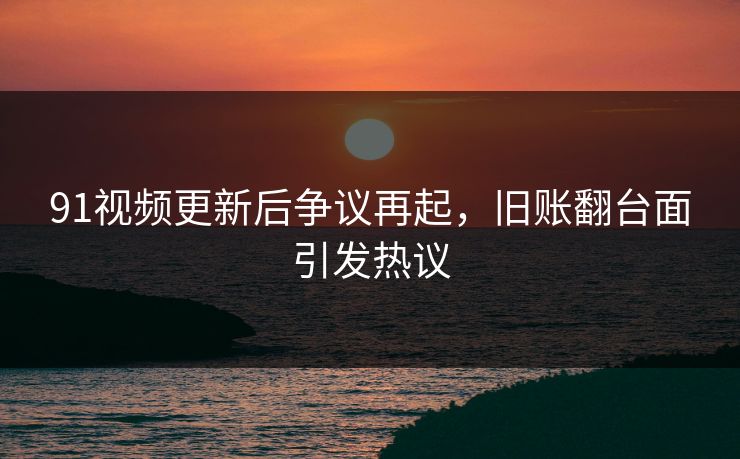 91视频更新后争议再起，旧账翻台面引发热议