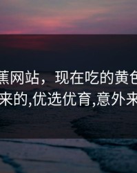 黄色香蕉网站，现在吃的黄色香蕉怎么来的,优选优育,意外来的