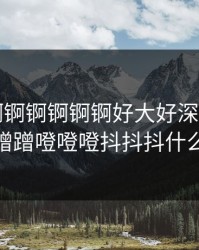 《锕锕锕锕锕锕锕好大好深视频》，蹭蹭蹭噔噔噔抖抖抖什么歌