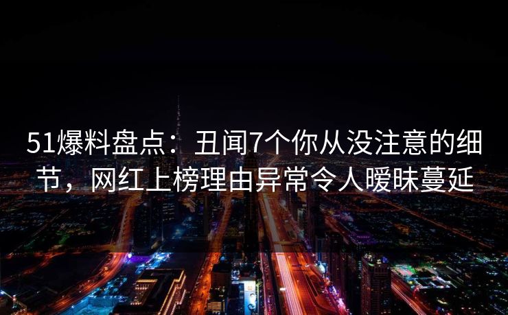 51爆料盘点:丑闻7个你从没注意的细节,网红上榜理由异常令人暧昧蔓延 51爆料盘点:丑闻7个你从没注意的细节,网红上榜理由异常令人暧昧蔓延