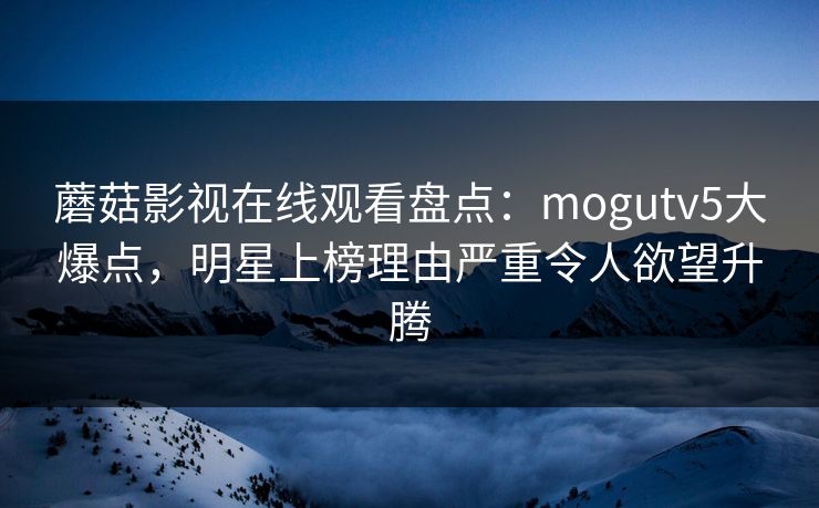 蘑菇影视在线观看盘点:mogutv5大爆点,明星上榜理由严重令人欲望升腾 蘑菇影视在线观看盘点:mogutv5大爆点,明星上榜理由严重令人欲望升腾