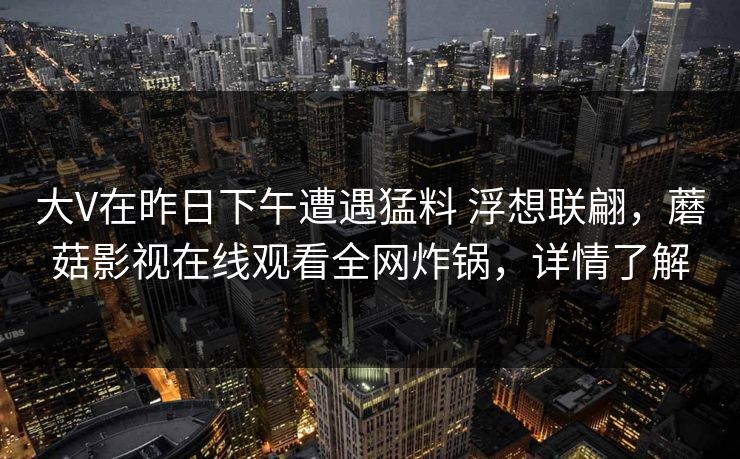 大V在昨日下午遭遇猛料 浮想联翩,蘑菇影视在线观看全网炸锅,详情了解 大V在昨日下午遭遇猛料 浮想联翩,蘑菇影视在线观看全网炸锅,详情了解