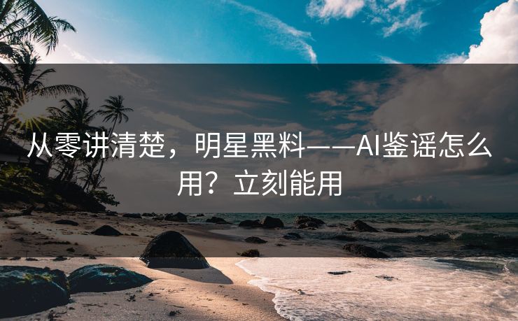 从零讲清楚，明星黑料——AI鉴谣怎么用？立刻能用