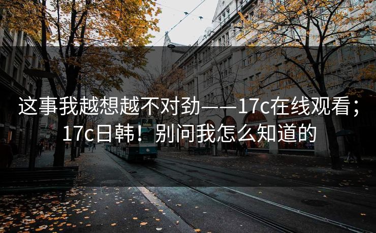 这事我越想越不对劲——17c在线观看；17c日韩！别问我怎么知道的