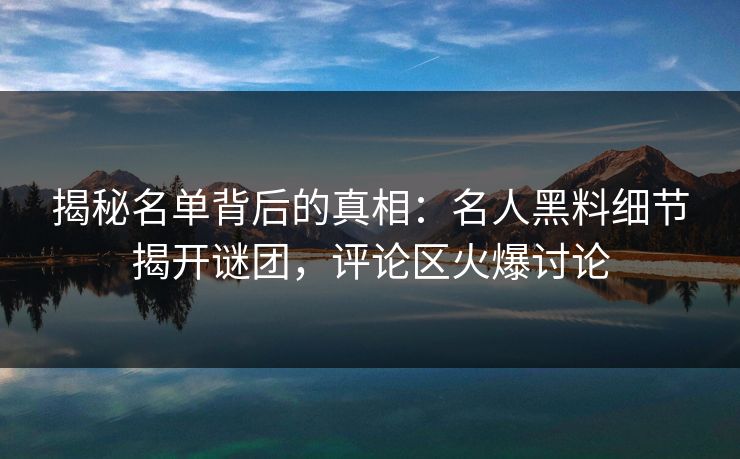揭秘名单背后的真相：名人黑料细节揭开谜团，评论区火爆讨论